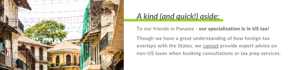 To our friends in Panama - our specialization is in US tax!
Though we have a great understanding of how foreign tax overlaps with the States, we cannot provide expert advice on non-US taxes when booking consultations or tax prep services.