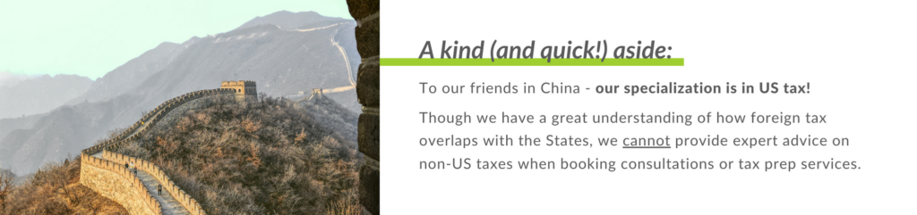 To our friends in China - our specialization is in US tax!
Though we have a great understanding of how foreign tax overlaps with the States, we cannot provide expert advice on non-US taxes when booking consultations or tax prep services.