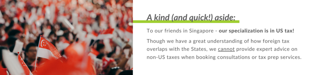 To our friends in Singapore - our specialization is in US tax!
Though we have a great understanding of how foreign tax overlaps with the States, we cannot provide expert advice on non-US taxes when booking consultations or tax prep services.